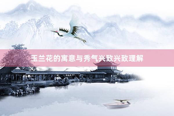 玉兰花的寓意与秀气兴致兴致理解