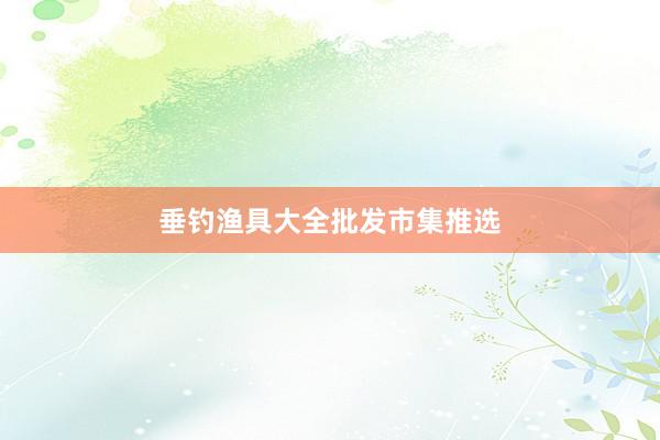 垂钓渔具大全批发市集推选