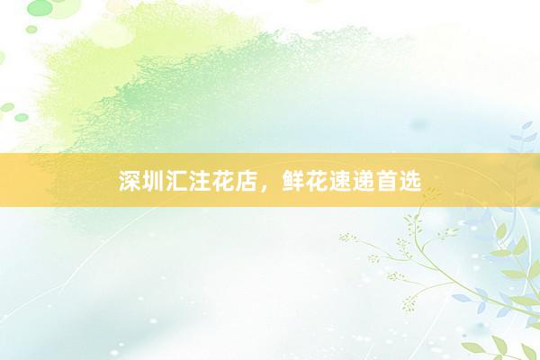 深圳汇注花店，鲜花速递首选
