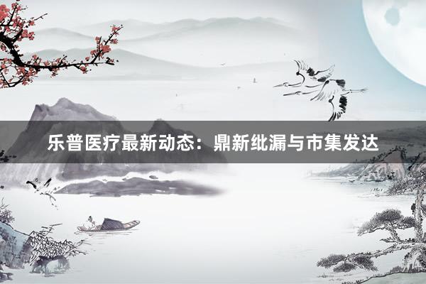乐普医疗最新动态：鼎新纰漏与市集发达
