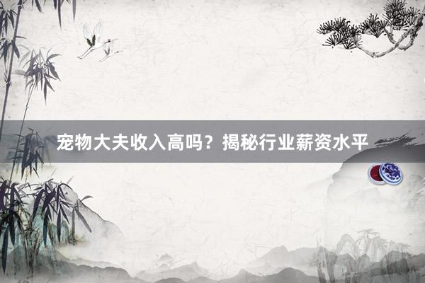 宠物大夫收入高吗？揭秘行业薪资水平